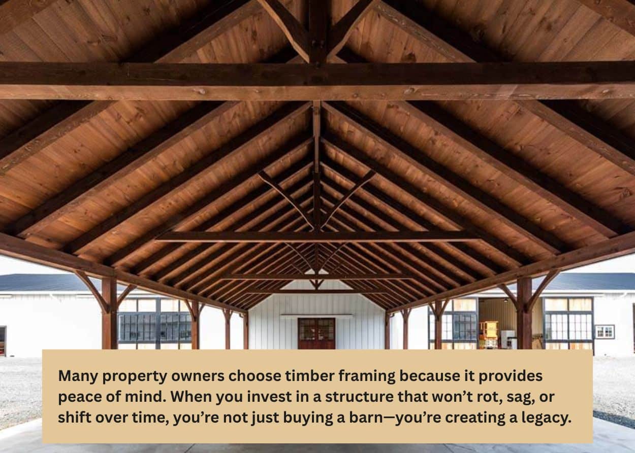 Many property owners choose timber framing because it provides peace of mind. When you invest in a structure that won’t rot, sag, or shift over time, you’re not just buying a barn—you’re creating a legacy.