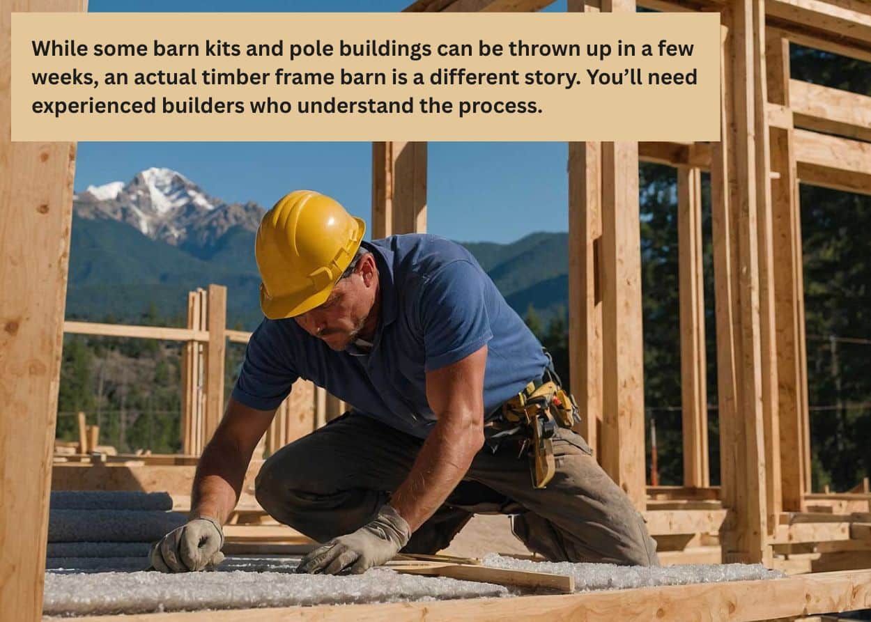 While some barn kits and pole buildings can be thrown up in a few weeks, an actual timber frame barn is a different story. You’ll need experienced builders who understand the process.